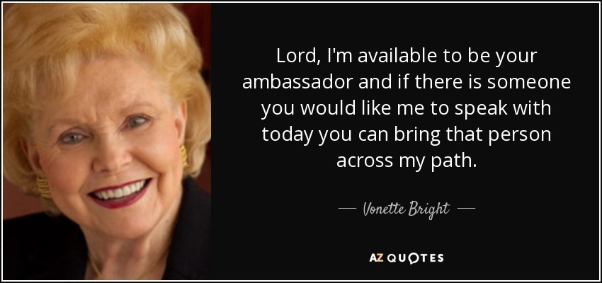 Lord, I'm available to be your ambassador and if there is someone you would like me to speak with today you can bring that person across my path. - Vonette Bright