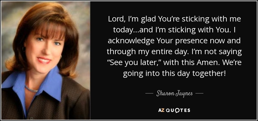 Lord, I’m glad You’re sticking with me today...and I’m sticking with You. I acknowledge Your presence now and through my entire day. I’m not saying “See you later,” with this Amen. We’re going into this day together! - Sharon Jaynes