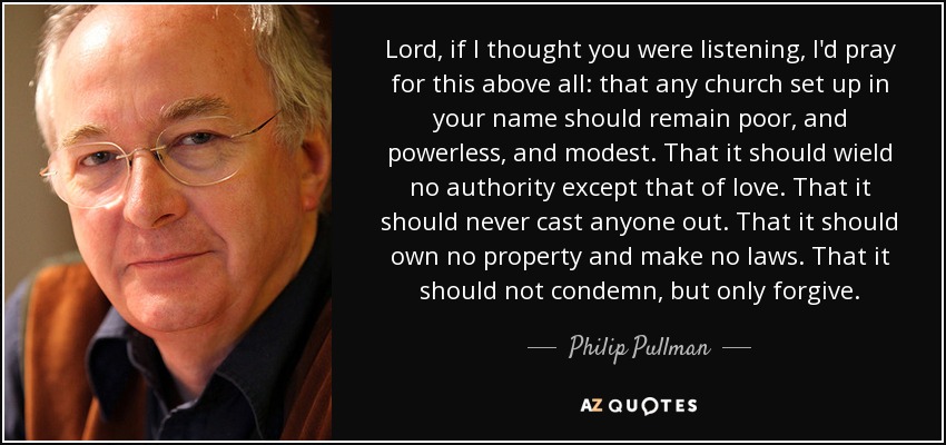 Lord, if I thought you were listening, I'd pray for this above all: that any church set up in your name should remain poor, and powerless, and modest. That it should wield no authority except that of love. That it should never cast anyone out. That it should own no property and make no laws. That it should not condemn, but only forgive. - Philip Pullman