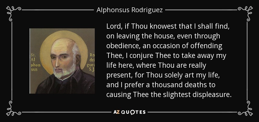 Lord, if Thou knowest that I shall find, on leaving the house, even through obedience, an occasion of offending Thee, I conjure Thee to take away my life here, where Thou are really present, for Thou solely art my life, and I prefer a thousand deaths to causing Thee the slightest displeasure. - Alphonsus Rodriguez