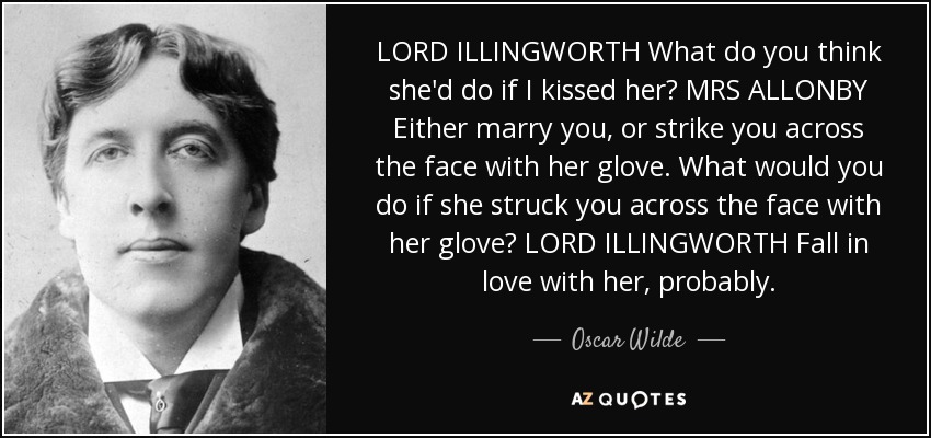 LORD ILLINGWORTH What do you think she'd do if I kissed her? MRS ALLONBY Either marry you, or strike you across the face with her glove. What would you do if she struck you across the face with her glove? LORD ILLINGWORTH Fall in love with her, probably. - Oscar Wilde