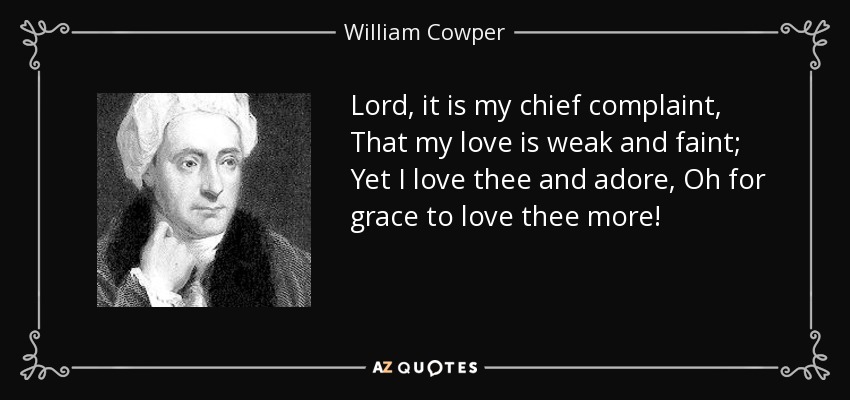 Lord, it is my chief complaint, That my love is weak and faint; Yet I love thee and adore, Oh for grace to love thee more! - William Cowper