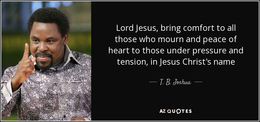Lord Jesus, bring comfort to all those who mourn and peace of heart to those under pressure and tension, in Jesus Christ's name - T. B. Joshua