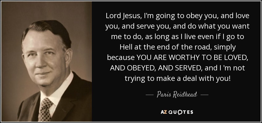 Lord Jesus, I'm going to obey you, and love you, and serve you, and do what you want me to do, as long as I live even if I go to Hell at the end of the road, simply because YOU ARE WORTHY TO BE LOVED, AND OBEYED, AND SERVED, and I 'm not trying to make a deal with you! - Paris Reidhead