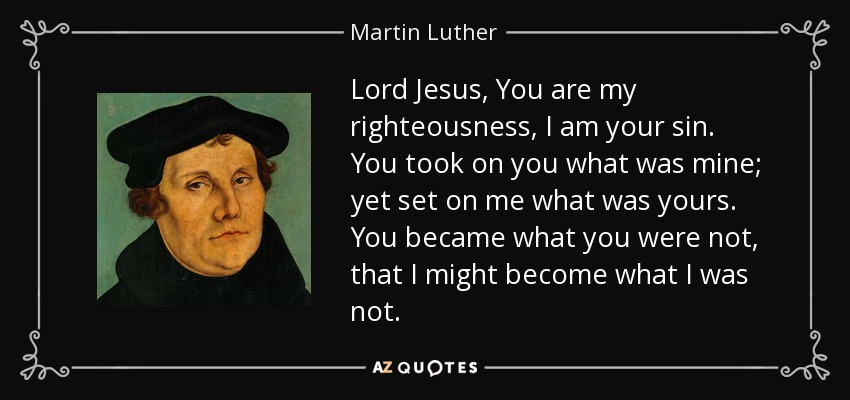 Lord Jesus, You are my righteousness, I am your sin. You took on you what was mine; yet set on me what was yours. You became what you were not, that I might become what I was not. - Martin Luther