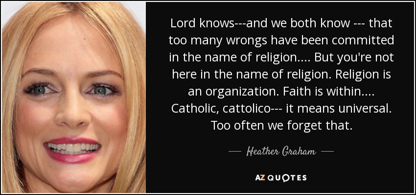 Lord knows---and we both know --- that too many wrongs have been committed in the name of religion. ... But you're not here in the name of religion. Religion is an organization. Faith is within. ... Catholic, cattolico--- it means universal. Too often we forget that. - Heather Graham