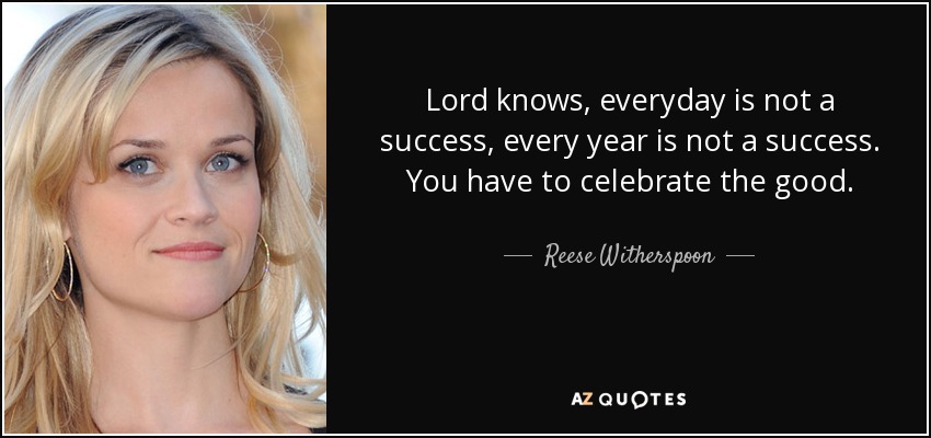 Lord knows, everyday is not a success, every year is not a success. You have to celebrate the good. - Reese Witherspoon