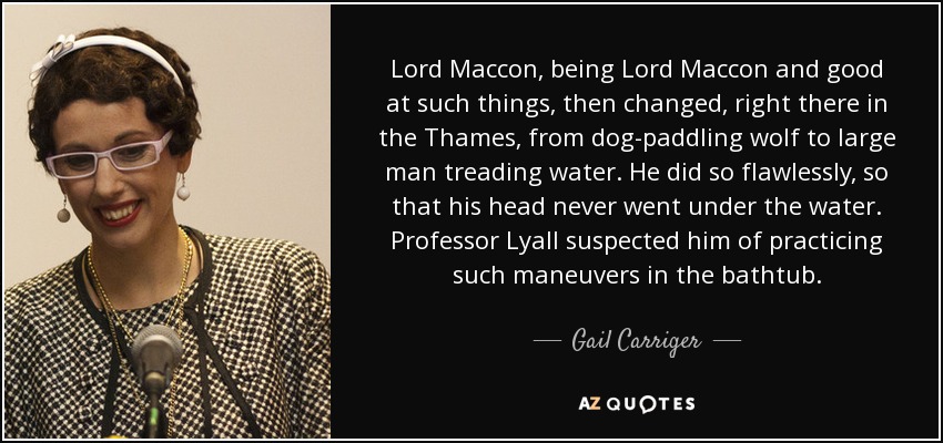 Lord Maccon, being Lord Maccon and good at such things, then changed, right there in the Thames, from dog-paddling wolf to large man treading water. He did so flawlessly, so that his head never went under the water. Professor Lyall suspected him of practicing such maneuvers in the bathtub. - Gail Carriger