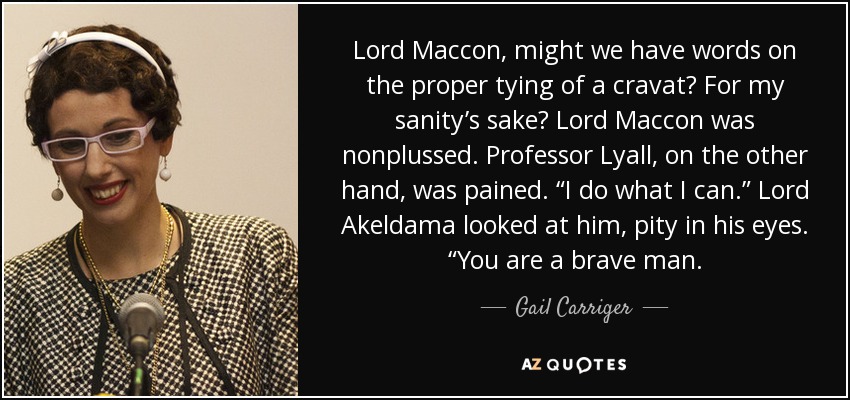 Lord Maccon, might we have words on the proper tying of a cravat? For my sanity’s sake? Lord Maccon was nonplussed. Professor Lyall, on the other hand, was pained. “I do what I can.” Lord Akeldama looked at him, pity in his eyes. “You are a brave man. - Gail Carriger
