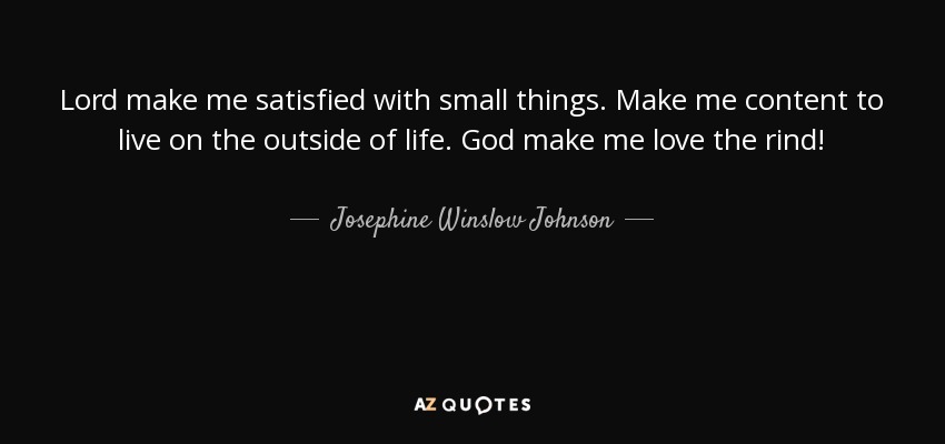 Lord make me satisfied with small things. Make me content to live on the outside of life. God make me love the rind! - Josephine Winslow Johnson