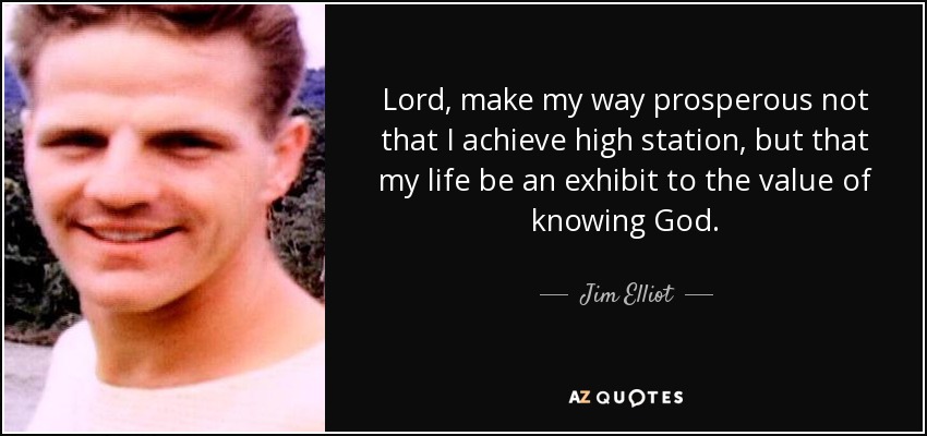 Lord, make my way prosperous not that I achieve high station, but that my life be an exhibit to the value of knowing God. - Jim Elliot
