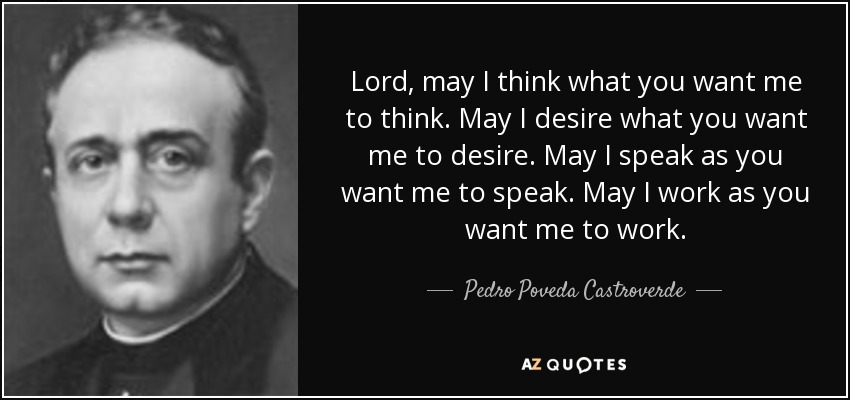 Lord, may I think what you want me to think. May I desire what you want me to desire. May I speak as you want me to speak. May I work as you want me to work. - Pedro Poveda Castroverde