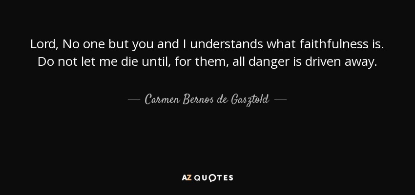 Lord, No one but you and I understands what faithfulness is. Do not let me die until, for them, all danger is driven away. - Carmen Bernos de Gasztold