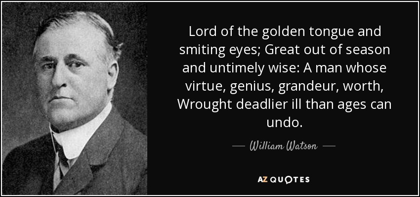 Lord of the golden tongue and smiting eyes; Great out of season and untimely wise: A man whose virtue, genius, grandeur, worth, Wrought deadlier ill than ages can undo. - William Watson