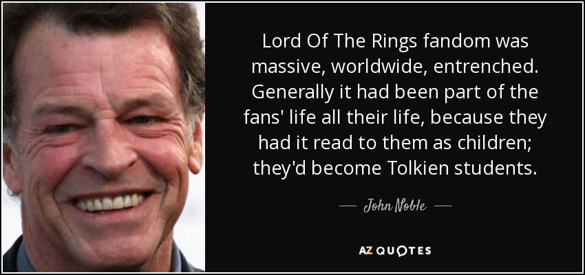 Lord Of The Rings fandom was massive, worldwide, entrenched. Generally it had been part of the fans' life all their life, because they had it read to them as children; they'd become Tolkien students. - John Noble