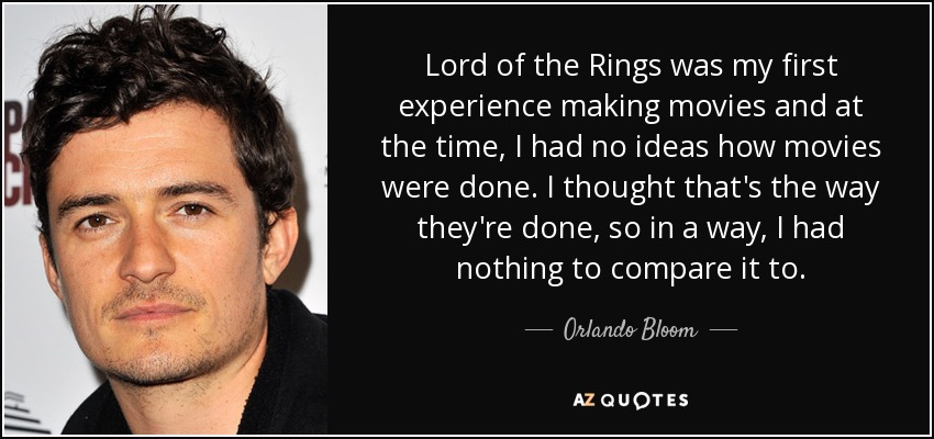 Lord of the Rings was my first experience making movies and at the time, I had no ideas how movies were done. I thought that's the way they're done, so in a way, I had nothing to compare it to. - Orlando Bloom