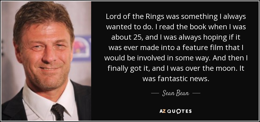 Lord of the Rings was something I always wanted to do. I read the book when I was about 25, and I was always hoping if it was ever made into a feature film that I would be involved in some way. And then I finally got it, and I was over the moon. It was fantastic news. - Sean Bean