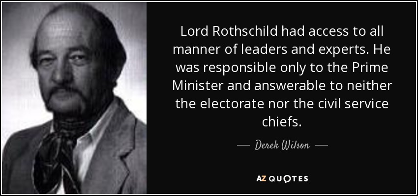 Lord Rothschild had access to all manner of leaders and experts. He was responsible only to the Prime Minister and answerable to neither the electorate nor the civil service chiefs. - Derek Wilson