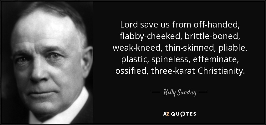 Lord save us from off-handed, flabby-cheeked, brittle-boned, weak-kneed, thin-skinned, pliable, plastic, spineless, effeminate, ossified, three-karat Christianity. - Billy Sunday