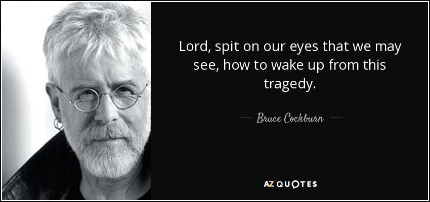 Lord, spit on our eyes that we may see, how to wake up from this tragedy. - Bruce Cockburn
