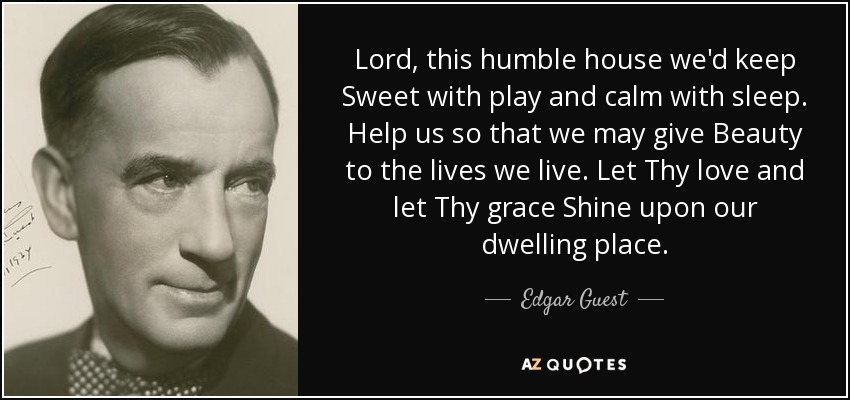 Lord, this humble house we'd keep Sweet with play and calm with sleep. Help us so that we may give Beauty to the lives we live. Let Thy love and let Thy grace Shine upon our dwelling place. - Edgar Guest