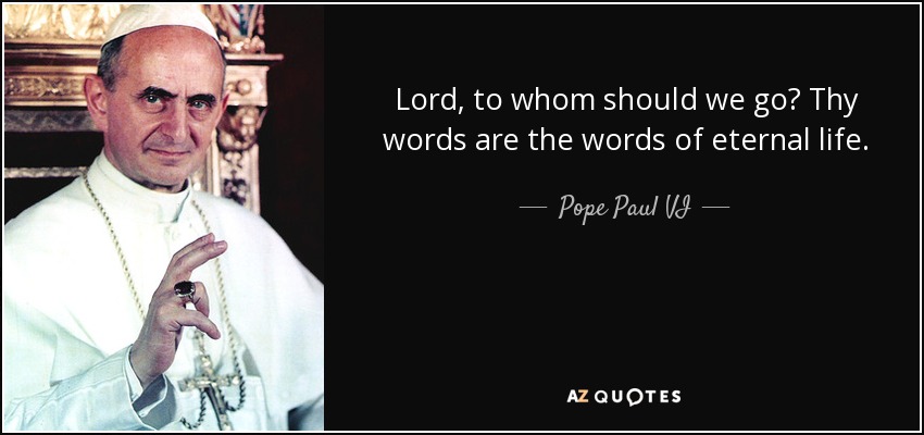 Lord, to whom should we go? Thy words are the words of eternal life. - Pope Paul VI