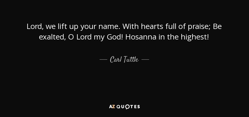 Lord, we lift up your name. With hearts full of praise; Be exalted, O Lord my God! Hosanna in the highest! - Carl Tuttle