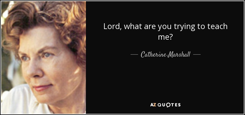 Lord, what are you trying to teach me? - Catherine Marshall