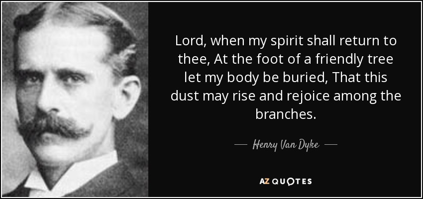 Lord, when my spirit shall return to thee, At the foot of a friendly tree let my body be buried, That this dust may rise and rejoice among the branches. - Henry Van Dyke