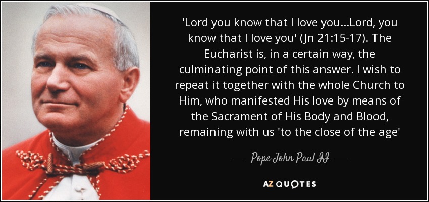 'Lord you know that I love you...Lord, you know that I love you' (Jn 21:15-17). The Eucharist is, in a certain way, the culminating point of this answer. I wish to repeat it together with the whole Church to Him, who manifested His love by means of the Sacrament of His Body and Blood, remaining with us 'to the close of the age' - Pope John Paul II