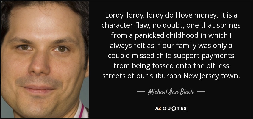 Lordy, lordy, lordy do I love money. It is a character flaw, no doubt, one that springs from a panicked childhood in which I always felt as if our family was only a couple missed child support payments from being tossed onto the pitiless streets of our suburban New Jersey town. - Michael Ian Black