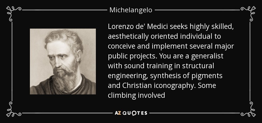 Lorenzo de' Medici seeks highly skilled, aesthetically oriented individual to conceive and implement several major public projects. You are a generalist with sound training in structural engineering, synthesis of pigments and Christian iconography. Some climbing involved - Michelangelo