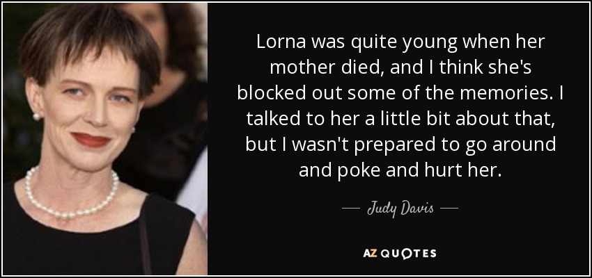 Lorna was quite young when her mother died, and I think she's blocked out some of the memories. I talked to her a little bit about that, but I wasn't prepared to go around and poke and hurt her. - Judy Davis