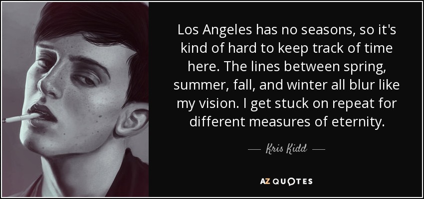 Los Angeles has no seasons, so it's kind of hard to keep track of time here. The lines between spring, summer, fall, and winter all blur like my vision. I get stuck on repeat for different measures of eternity. - Kris Kidd
