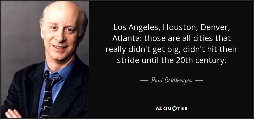 Los Angeles, Houston, Denver, Atlanta: those are all cities that really didn't get big, didn't hit their stride until the 20th century. - Paul Goldberger