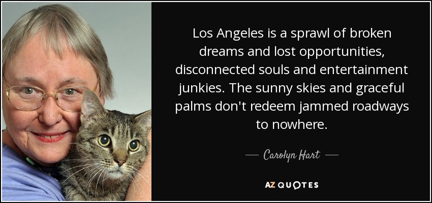 Los Angeles is a sprawl of broken dreams and lost opportunities, disconnected souls and entertainment junkies. The sunny skies and graceful palms don't redeem jammed roadways to nowhere. - Carolyn Hart
