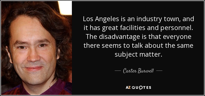 Los Angeles is an industry town, and it has great facilities and personnel. The disadvantage is that everyone there seems to talk about the same subject matter. - Carter Burwell
