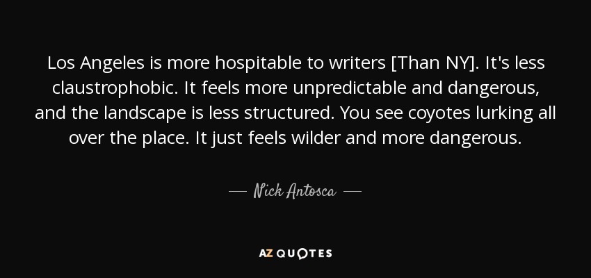 Los Angeles is more hospitable to writers [Than NY]. It's less claustrophobic. It feels more unpredictable and dangerous, and the landscape is less structured. You see coyotes lurking all over the place. It just feels wilder and more dangerous. - Nick Antosca
