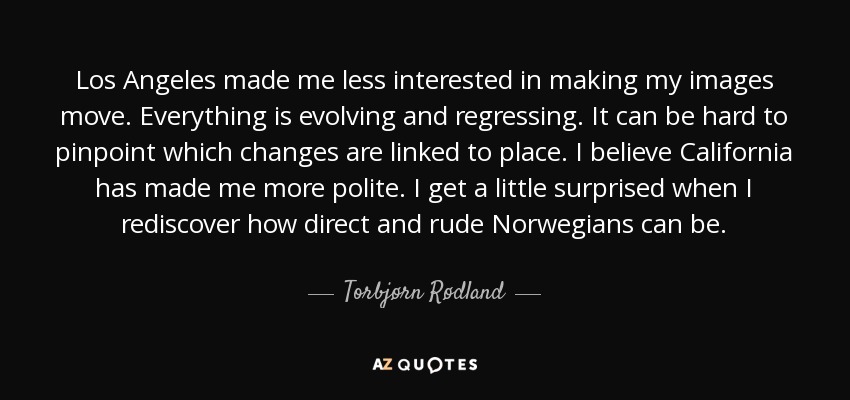 Los Angeles made me less interested in making my images move. Everything is evolving and regressing. It can be hard to pinpoint which changes are linked to place. I believe California has made me more polite. I get a little surprised when I rediscover how direct and rude Norwegians can be. - Torbjørn Rødland