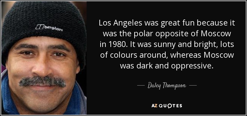 Los Angeles was great fun because it was the polar opposite of Moscow in 1980. It was sunny and bright, lots of colours around, whereas Moscow was dark and oppressive. - Daley Thompson
