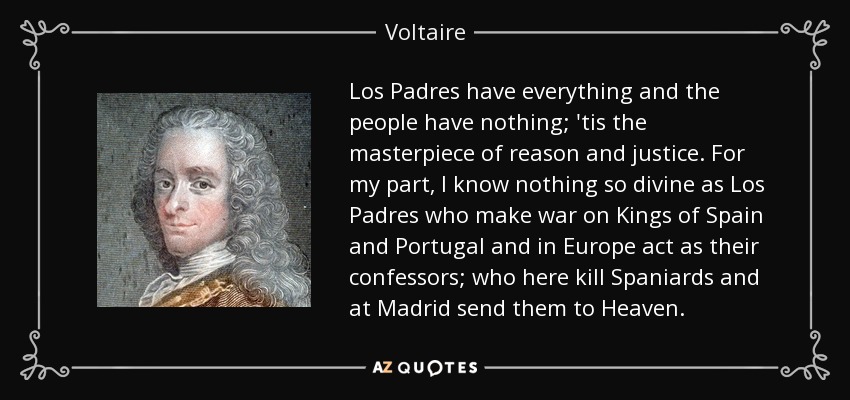 Los Padres have everything and the people have nothing; 'tis the masterpiece of reason and justice. For my part, I know nothing so divine as Los Padres who make war on Kings of Spain and Portugal and in Europe act as their confessors; who here kill Spaniards and at Madrid send them to Heaven. - Voltaire