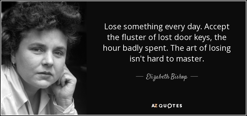Lose something every day. Accept the fluster of lost door keys, the hour badly spent. The art of losing isn't hard to master. - Elizabeth Bishop