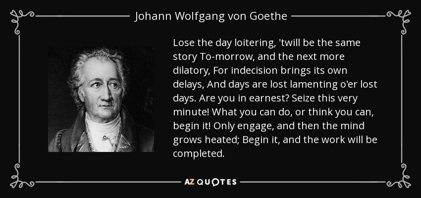 Lose the day loitering, 'twill be the same story To-morrow, and the next more dilatory, For indecision brings its own delays, And days are lost lamenting o'er lost days. Are you in earnest? Seize this very minute! What you can do, or think you can, begin it! Only engage, and then the mind grows heated; Begin it, and the work will be completed. - Johann Wolfgang von Goethe