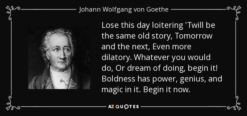 Lose this day loitering 'Twill be the same old story, Tomorrow and the next, Even more dilatory. Whatever you would do, Or dream of doing, begin it! Boldness has power, genius, and magic in it. Begin it now. - Johann Wolfgang von Goethe