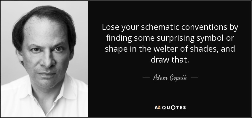Lose your schematic conventions by finding some surprising symbol or shape in the welter of shades, and draw that. - Adam Gopnik