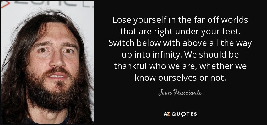 Lose yourself in the far off worlds that are right under your feet. Switch below with above all the way up into infinity. We should be thankful who we are, whether we know ourselves or not. - John Frusciante