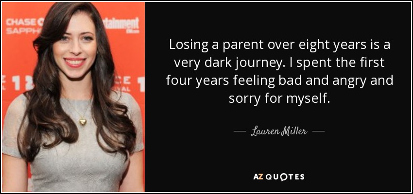 Losing a parent over eight years is a very dark journey. I spent the first four years feeling bad and angry and sorry for myself. - Lauren Miller
