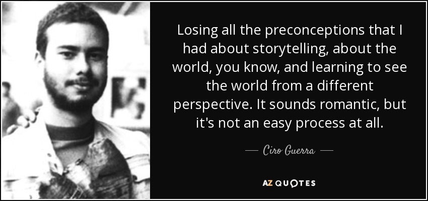 Losing all the preconceptions that I had about storytelling, about the world, you know, and learning to see the world from a different perspective. It sounds romantic, but it's not an easy process at all. - Ciro Guerra