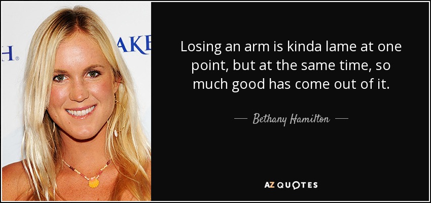 Losing an arm is kinda lame at one point, but at the same time, so much good has come out of it. - Bethany Hamilton
