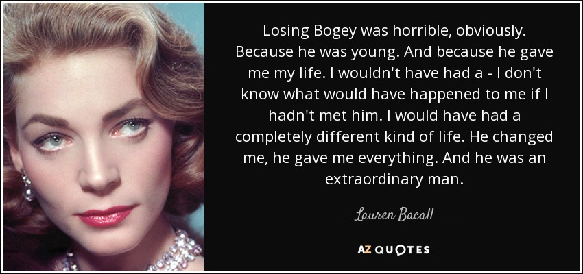 Losing Bogey was horrible, obviously. Because he was young. And because he gave me my life. I wouldn't have had a - I don't know what would have happened to me if I hadn't met him. I would have had a completely different kind of life. He changed me, he gave me everything. And he was an extraordinary man. - Lauren Bacall